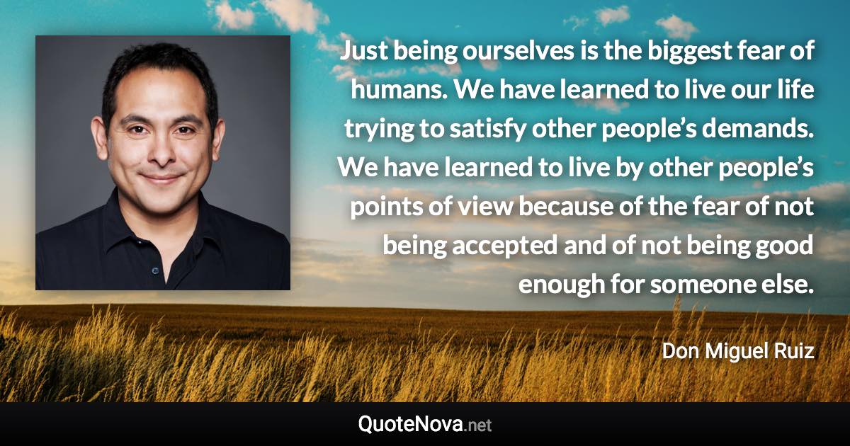 Just being ourselves is the biggest fear of humans. We have learned to live our life trying to satisfy other people’s demands. We have learned to live by other people’s points of view because of the fear of not being accepted and of not being good enough for someone else. - Don Miguel Ruiz quote