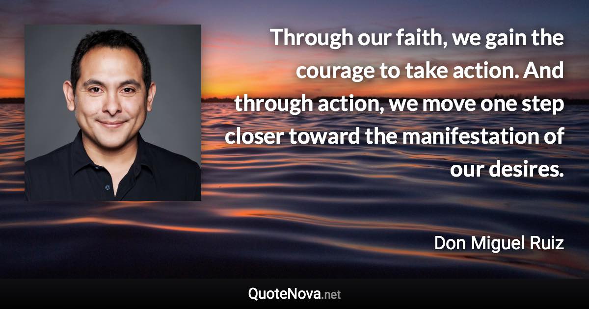 Through our faith, we gain the courage to take action. And through action, we move one step closer toward the manifestation of our desires. - Don Miguel Ruiz quote