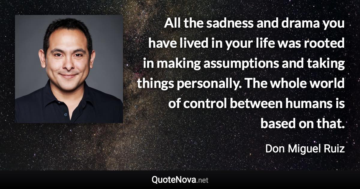 All the sadness and drama you have lived in your life was rooted in making assumptions and taking things personally. The whole world of control between humans is based on that. - Don Miguel Ruiz quote