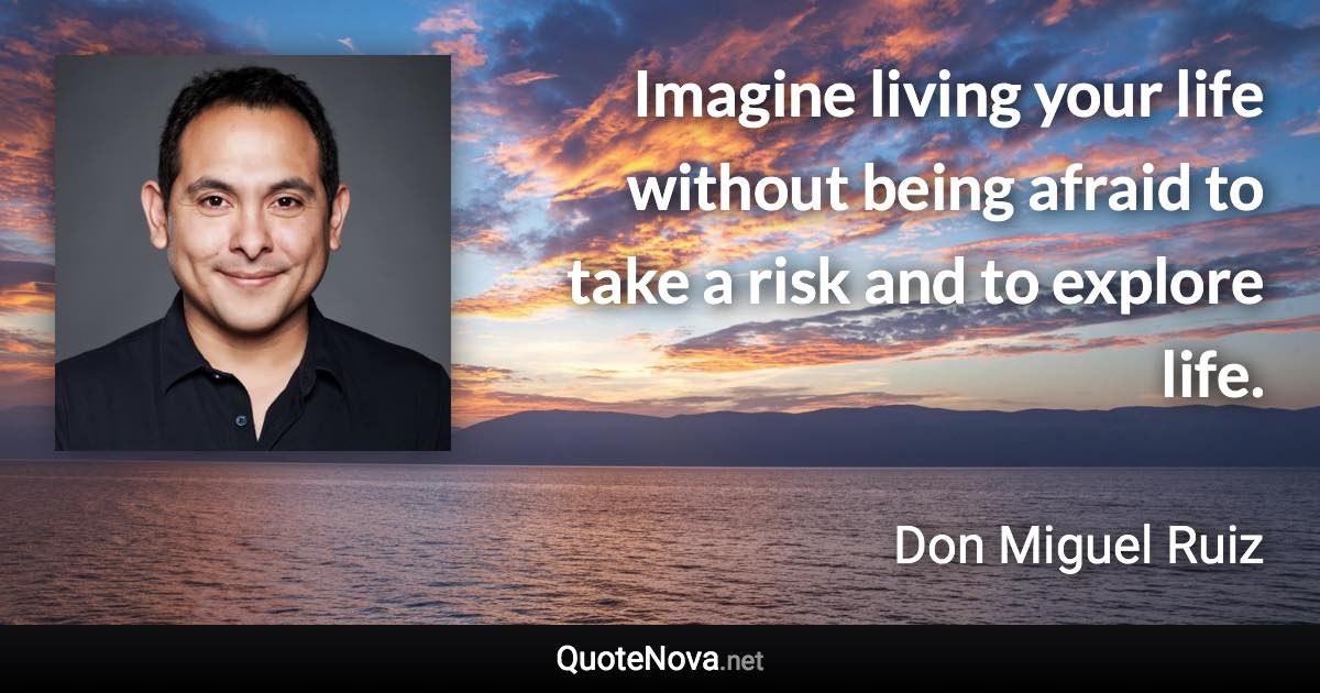 Imagine living your life without being afraid to take a risk and to explore life. - Don Miguel Ruiz quote