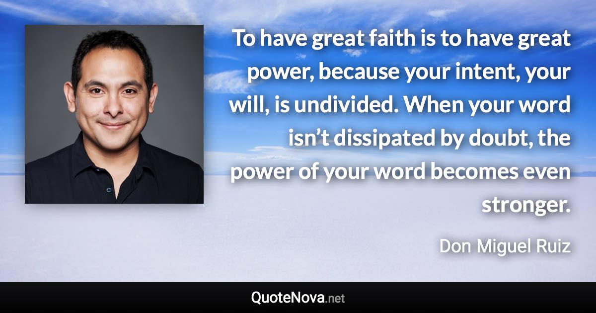 To have great faith is to have great power, because your intent, your will, is undivided. When your word isn’t dissipated by doubt, the power of your word becomes even stronger. - Don Miguel Ruiz quote