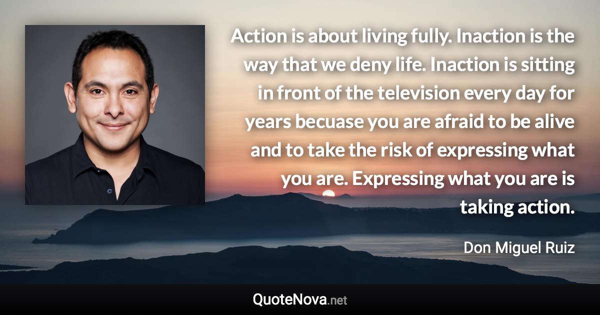 Action is about living fully. Inaction is the way that we deny life. Inaction is sitting in front of the television every day for years becuase you are afraid to be alive and to take the risk of expressing what you are. Expressing what you are is taking action. - Don Miguel Ruiz quote