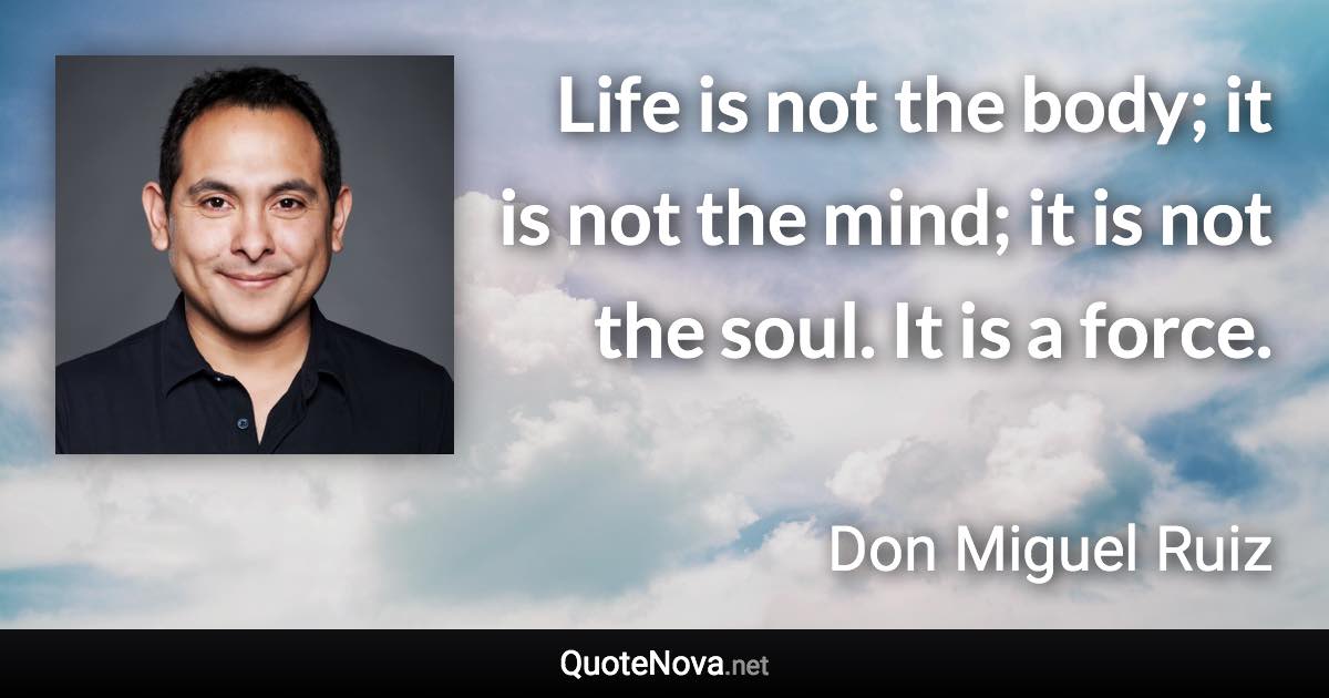 Life is not the body; it is not the mind; it is not the soul. It is a force. - Don Miguel Ruiz quote