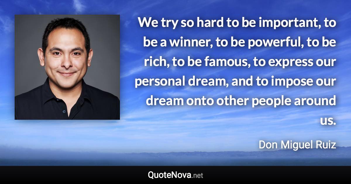 We try so hard to be important, to be a winner, to be powerful, to be rich, to be famous, to express our personal dream, and to impose our dream onto other people around us. - Don Miguel Ruiz quote