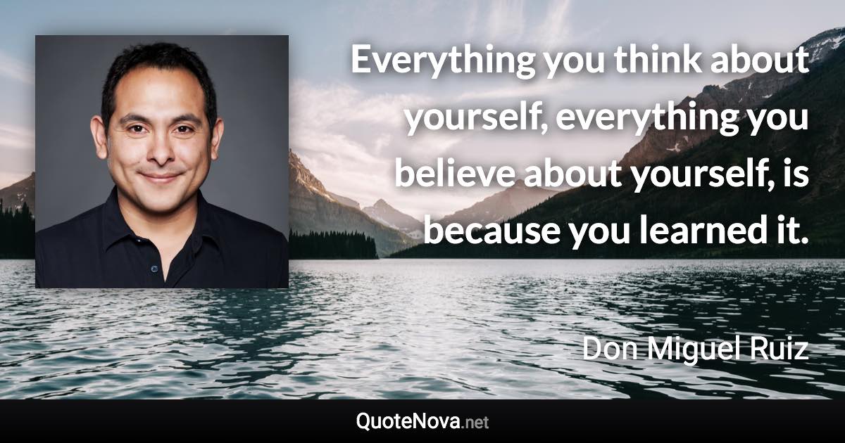 Everything you think about yourself, everything you believe about yourself, is because you learned it. - Don Miguel Ruiz quote