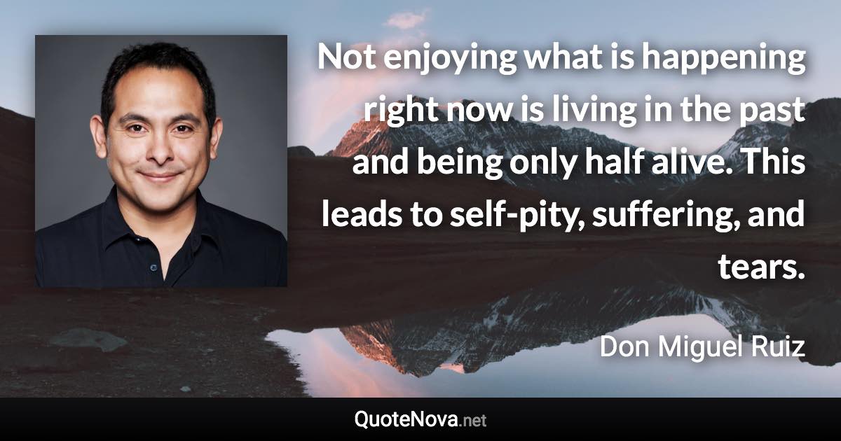 Not enjoying what is happening right now is living in the past and being only half alive. This leads to self-pity, suffering, and tears. - Don Miguel Ruiz quote