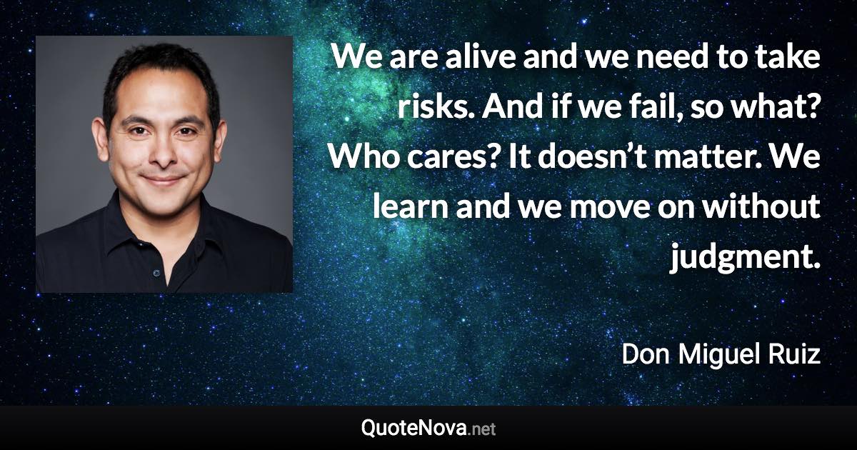 We are alive and we need to take risks. And if we fail, so what? Who cares? It doesn’t matter. We learn and we move on without judgment. - Don Miguel Ruiz quote