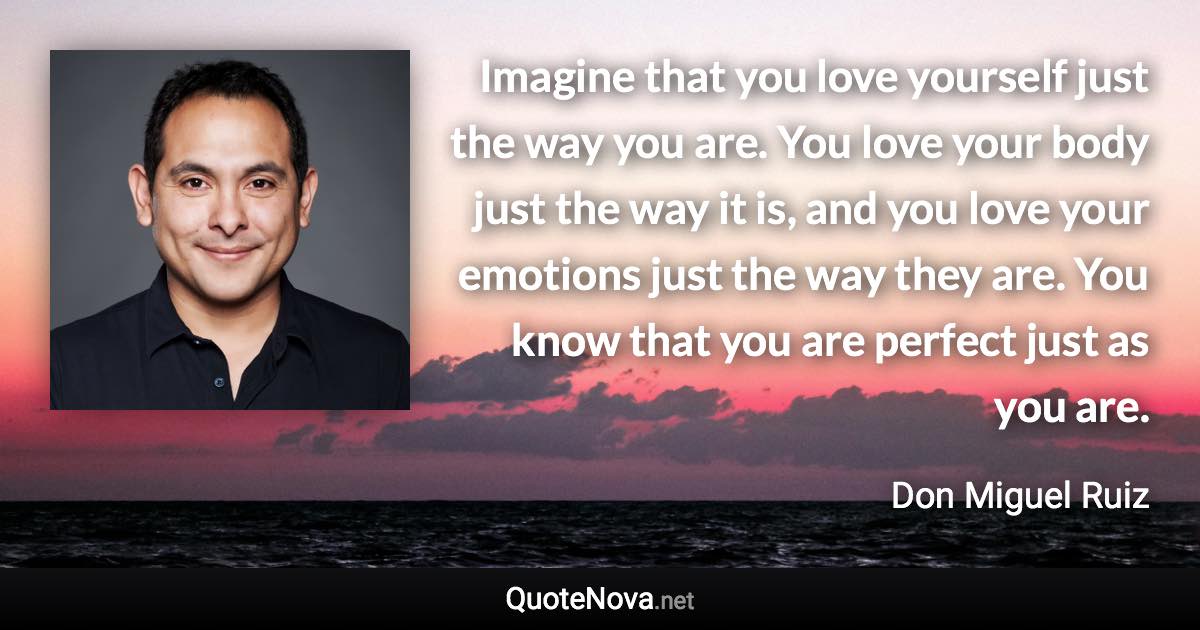 Imagine that you love yourself just the way you are. You love your body just the way it is, and you love your emotions just the way they are. You know that you are perfect just as you are. - Don Miguel Ruiz quote