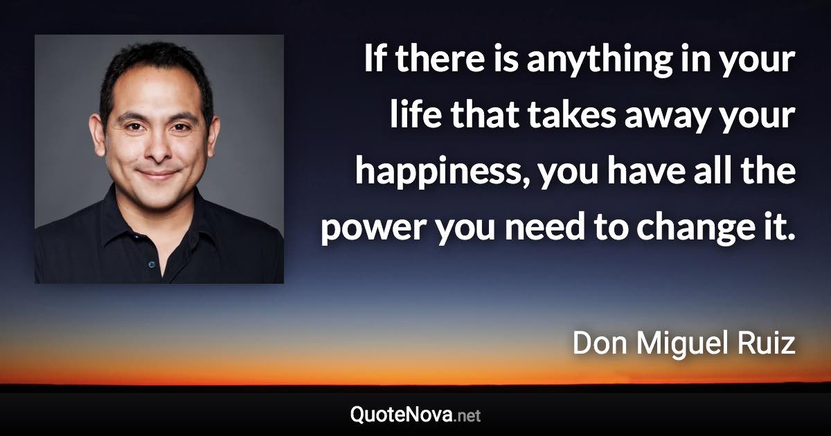 If there is anything in your life that takes away your happiness, you have all the power you need to change it. - Don Miguel Ruiz quote