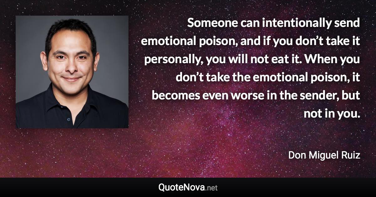 Someone can intentionally send emotional poison, and if you don’t take it personally, you will not eat it. When you don’t take the emotional poison, it becomes even worse in the sender, but not in you. - Don Miguel Ruiz quote