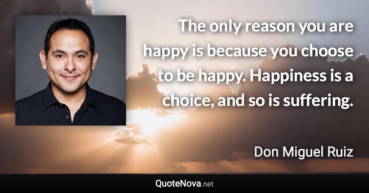 The only reason you are happy is because you choose to be happy. Happiness is a choice, and so is suffering. - Don Miguel Ruiz quote