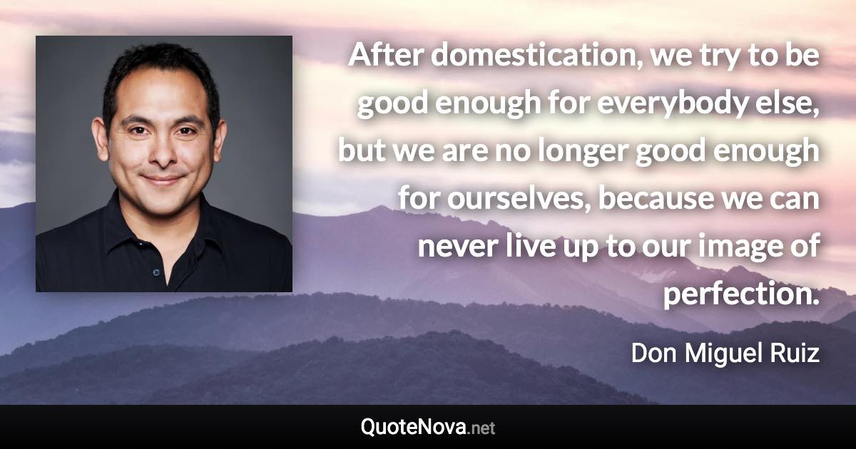 After domestication, we try to be good enough for everybody else, but we are no longer good enough for ourselves, because we can never live up to our image of perfection. - Don Miguel Ruiz quote