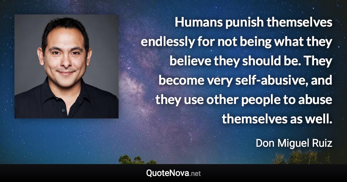 Humans punish themselves endlessly for not being what they believe they should be. They become very self-abusive, and they use other people to abuse themselves as well. - Don Miguel Ruiz quote