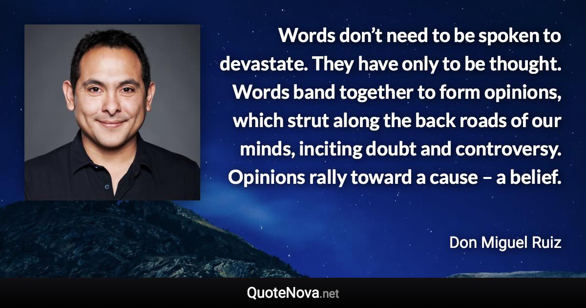 Words don’t need to be spoken to devastate. They have only to be thought. Words band together to form opinions, which strut along the back roads of our minds, inciting doubt and controversy. Opinions rally toward a cause – a belief. - Don Miguel Ruiz quote