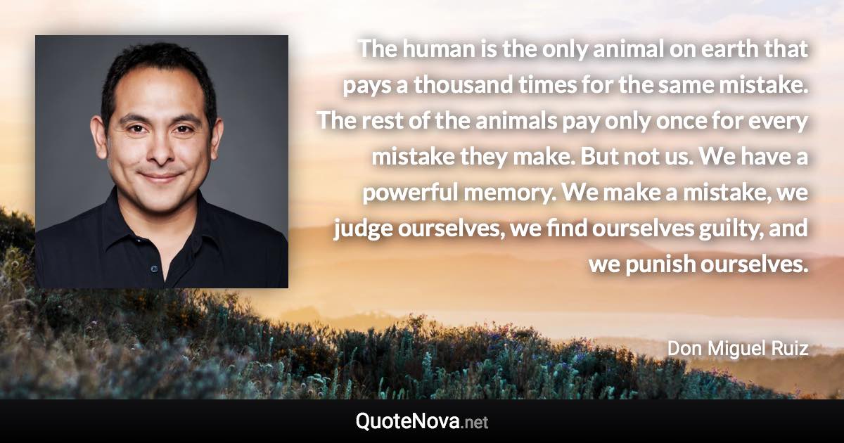 The human is the only animal on earth that pays a thousand times for the same mistake. The rest of the animals pay only once for every mistake they make. But not us. We have a powerful memory. We make a mistake, we judge ourselves, we find ourselves guilty, and we punish ourselves. - Don Miguel Ruiz quote