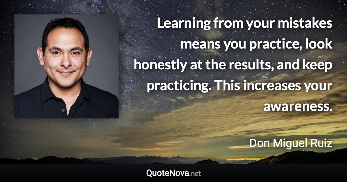 Learning from your mistakes means you practice, look honestly at the results, and keep practicing. This increases your awareness. - Don Miguel Ruiz quote