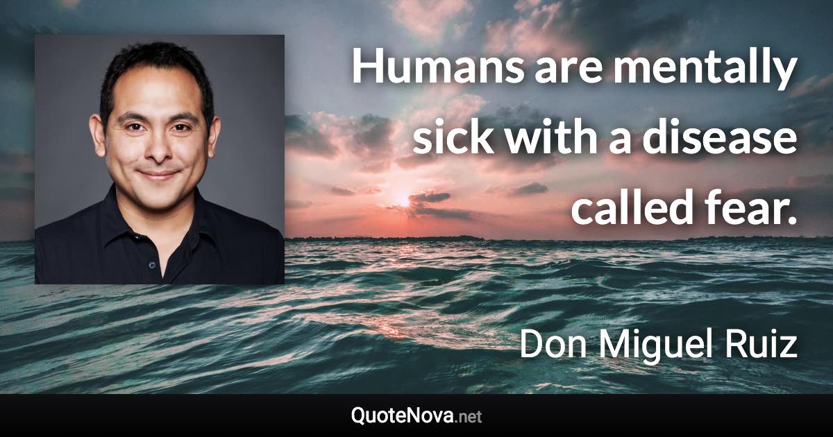 Humans are mentally sick with a disease called fear. - Don Miguel Ruiz quote