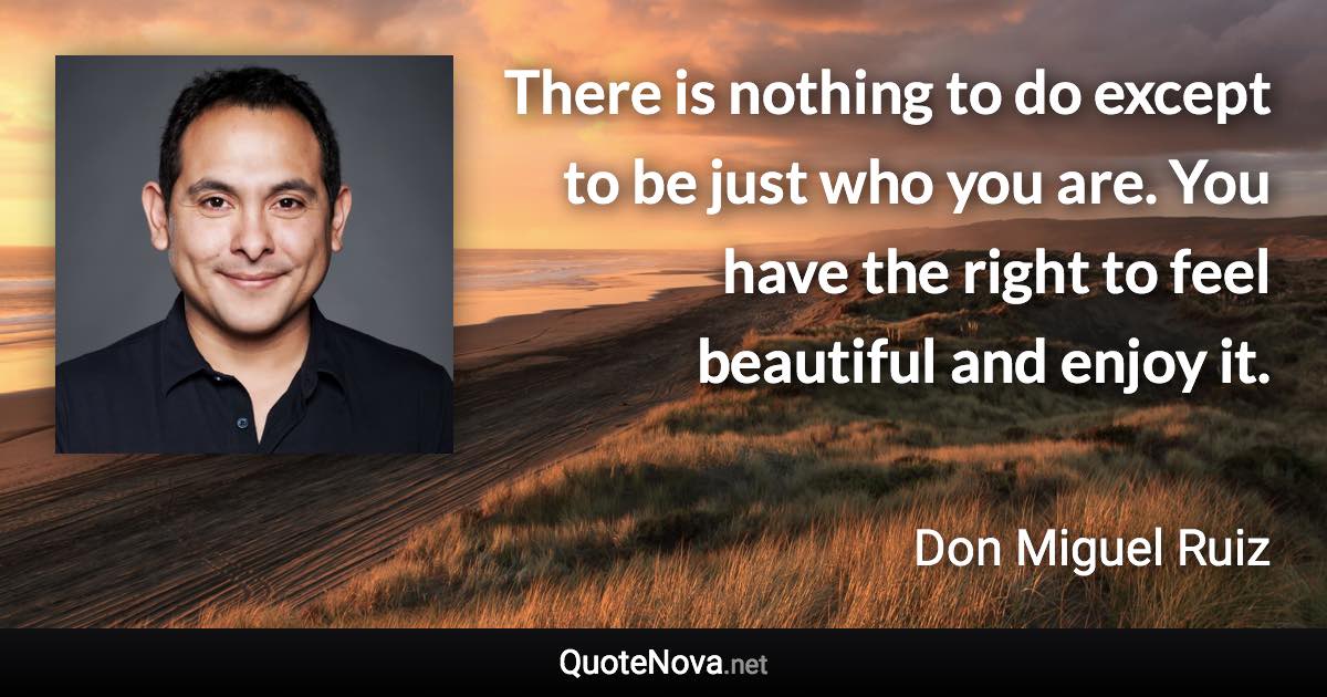 There is nothing to do except to be just who you are. You have the right to feel beautiful and enjoy it. - Don Miguel Ruiz quote