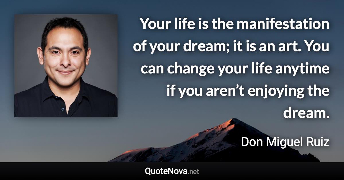 Your life is the manifestation of your dream; it is an art. You can change your life anytime if you aren’t enjoying the dream. - Don Miguel Ruiz quote