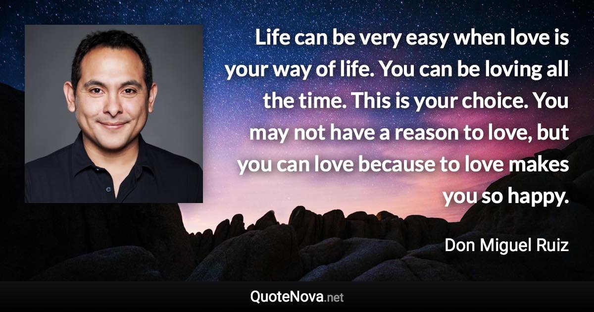 Life can be very easy when love is your way of life. You can be loving all the time. This is your choice. You may not have a reason to love, but you can love because to love makes you so happy. - Don Miguel Ruiz quote