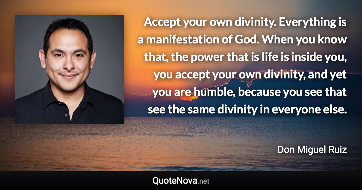 Accept your own divinity. Everything is a manifestation of God. When you know that, the power that is life is inside you, you accept your own divinity, and yet you are humble, because you see that see the same divinity in everyone else. - Don Miguel Ruiz quote