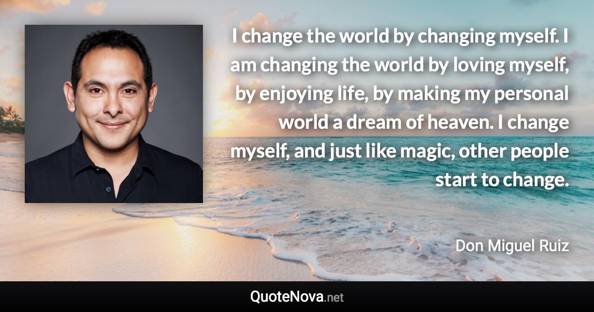 I change the world by changing myself. I am changing the world by loving myself, by enjoying life, by making my personal world a dream of heaven. I change myself, and just like magic, other people start to change. - Don Miguel Ruiz quote