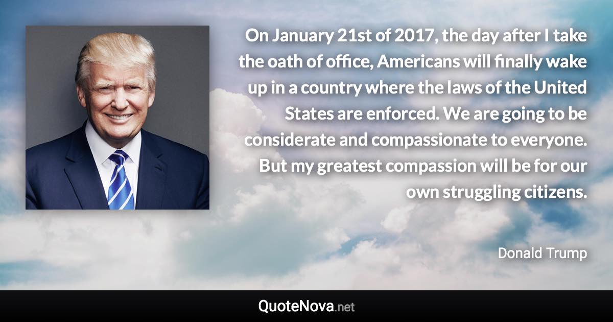 On January 21st of 2017, the day after I take the oath of office, Americans will finally wake up in a country where the laws of the United States are enforced. We are going to be considerate and compassionate to everyone. But my greatest compassion will be for our own struggling citizens. - Donald Trump quote