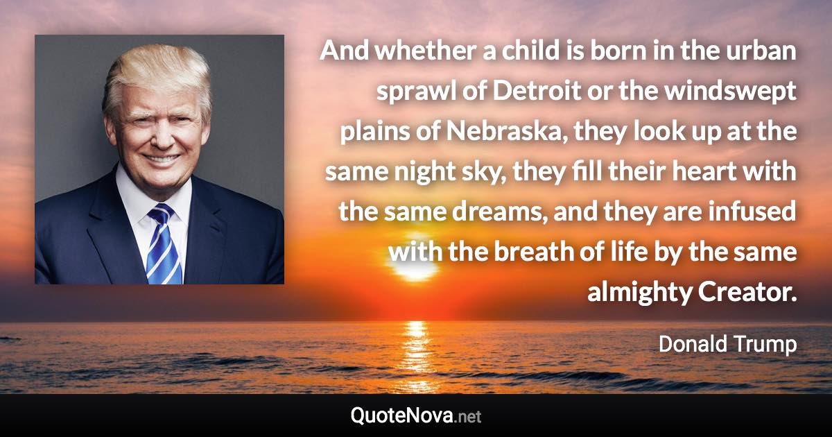 And whether a child is born in the urban sprawl of Detroit or the windswept plains of Nebraska, they look up at the same night sky, they fill their heart with the same dreams, and they are infused with the breath of life by the same almighty Creator. - Donald Trump quote