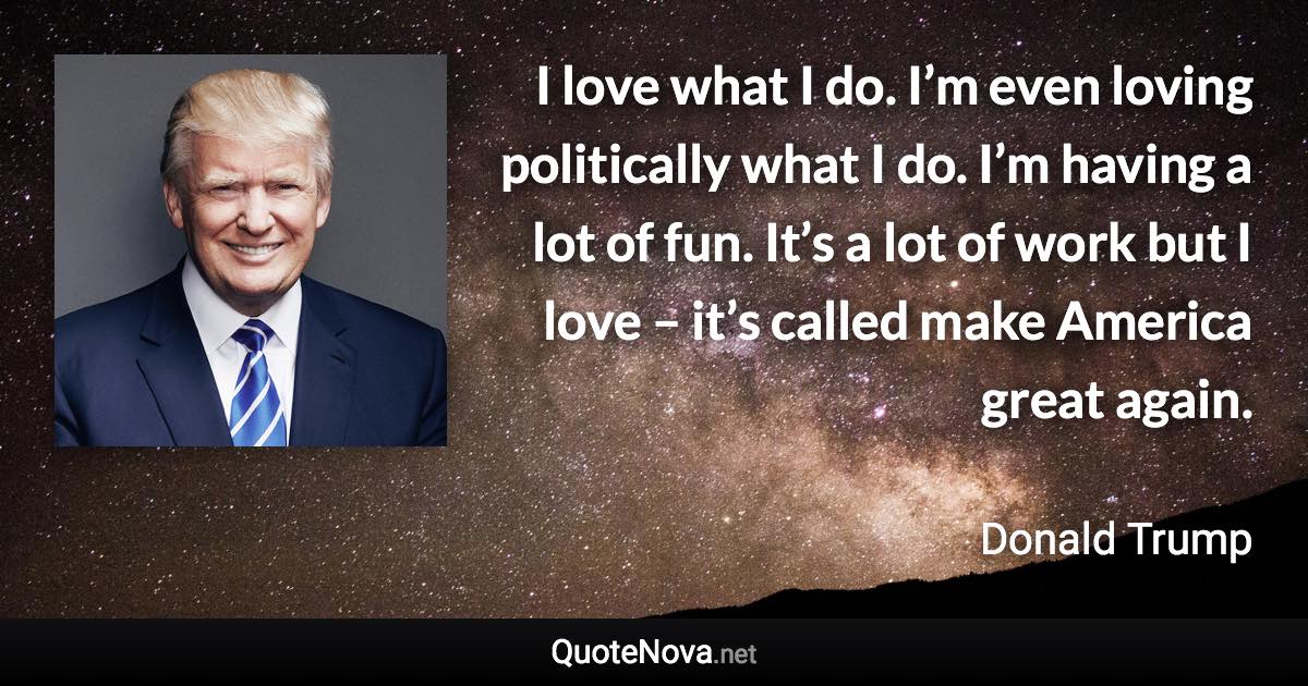 I love what I do. I’m even loving politically what I do. I’m having a lot of fun. It’s a lot of work but I love – it’s called make America great again. - Donald Trump quote