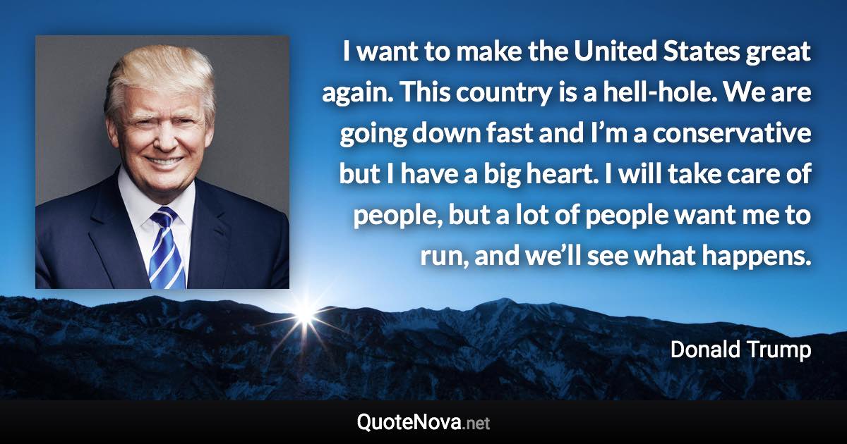 I want to make the United States great again. This country is a hell-hole. We are going down fast and I’m a conservative but I have a big heart. I will take care of people, but a lot of people want me to run, and we’ll see what happens. - Donald Trump quote