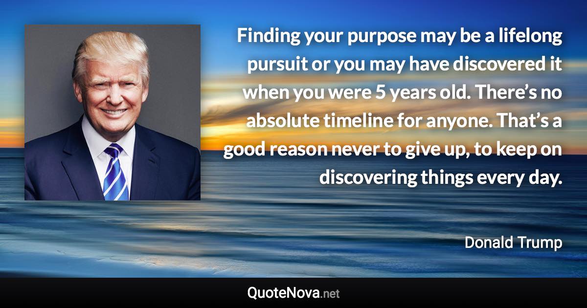 Finding your purpose may be a lifelong pursuit or you may have discovered it when you were 5 years old. There’s no absolute timeline for anyone. That’s a good reason never to give up, to keep on discovering things every day. - Donald Trump quote