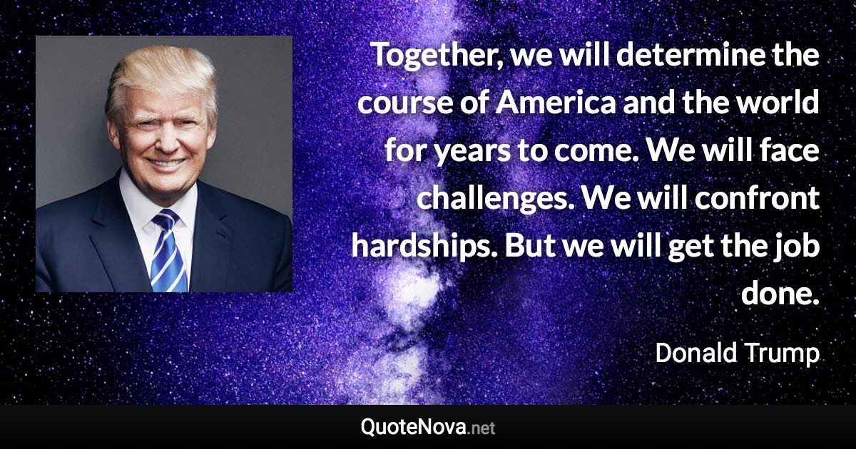 Together, we will determine the course of America and the world for years to come. We will face challenges. We will confront hardships. But we will get the job done. - Donald Trump quote