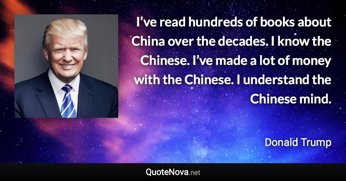 I’ve read hundreds of books about China over the decades. I know the Chinese. I’ve made a lot of money with the Chinese. I understand the Chinese mind. - Donald Trump quote