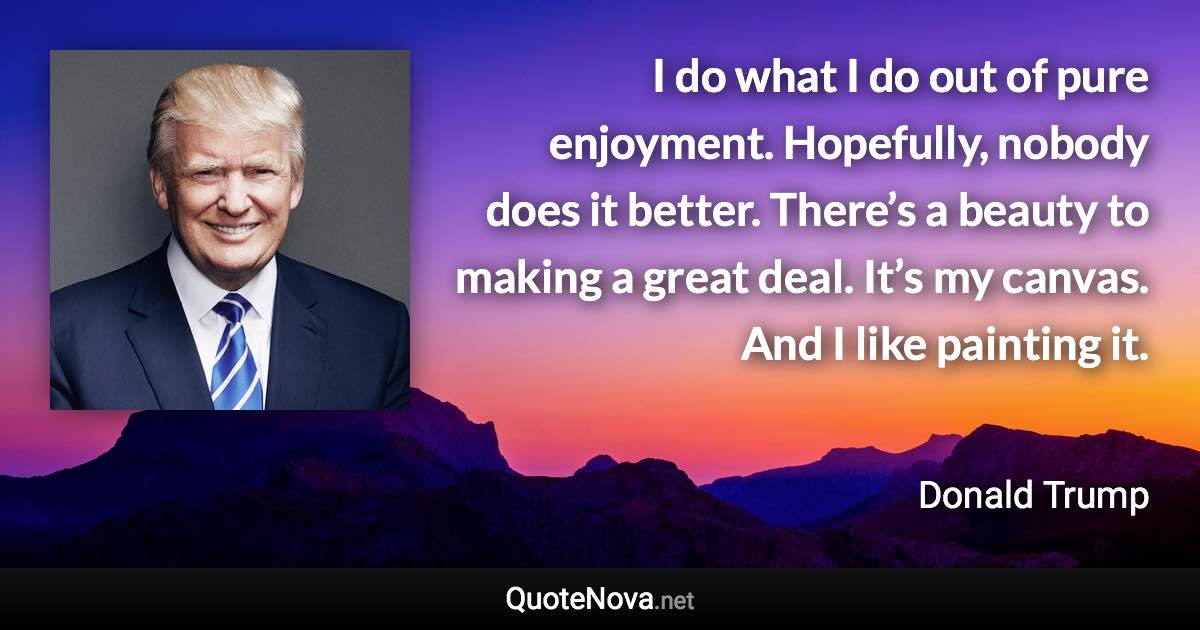 I do what I do out of pure enjoyment. Hopefully, nobody does it better. There’s a beauty to making a great deal. It’s my canvas. And I like painting it. - Donald Trump quote