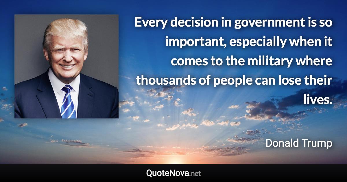 Every decision in government is so important, especially when it comes to the military where thousands of people can lose their lives. - Donald Trump quote