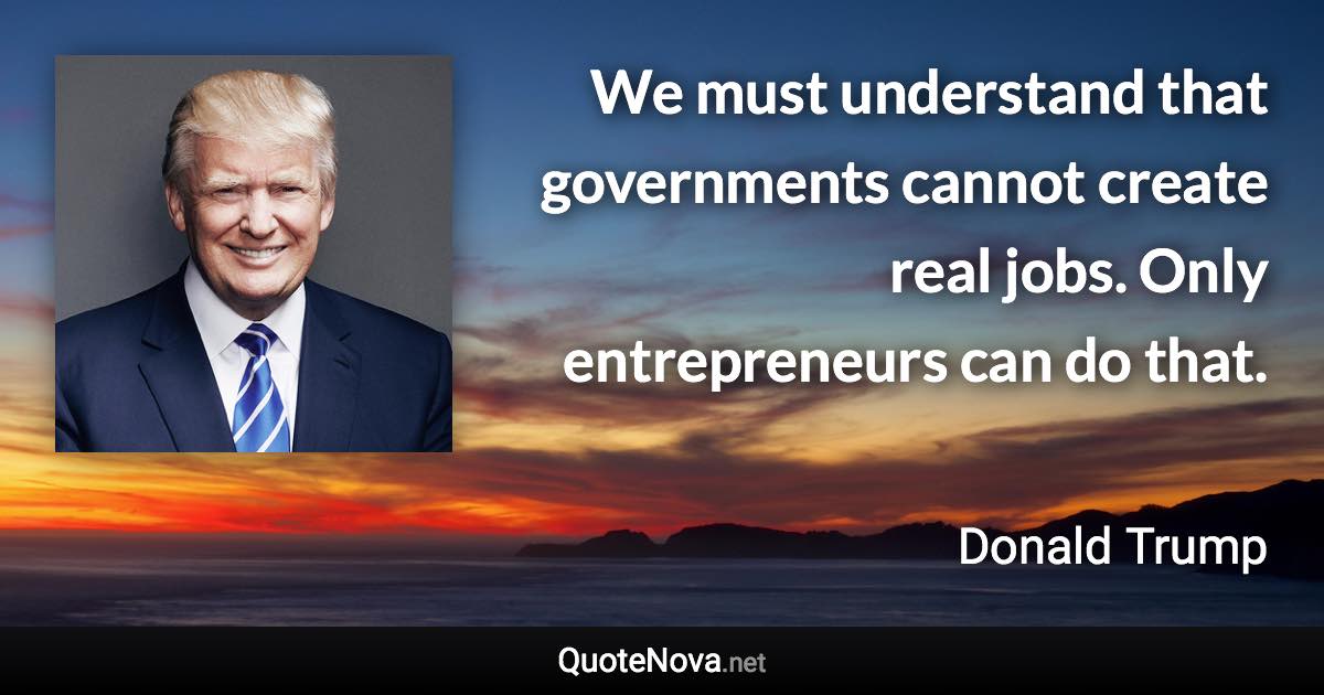 We must understand that governments cannot create real jobs. Only entrepreneurs can do that. - Donald Trump quote