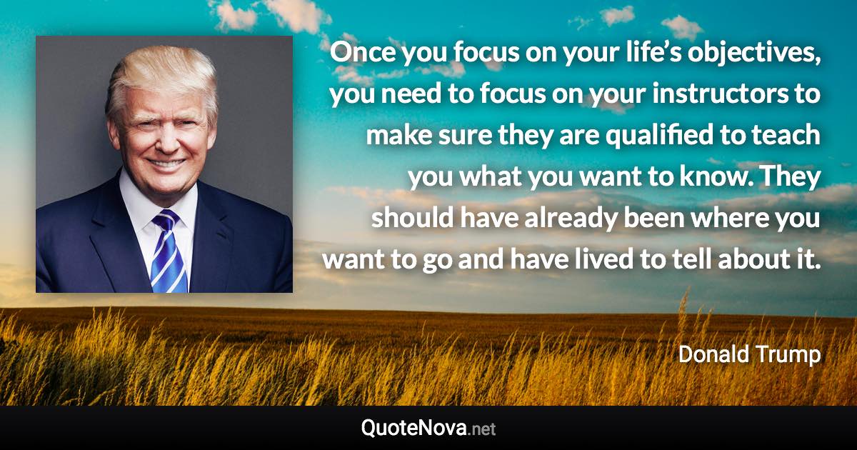 Once you focus on your life’s objectives, you need to focus on your instructors to make sure they are qualified to teach you what you want to know. They should have already been where you want to go and have lived to tell about it. - Donald Trump quote