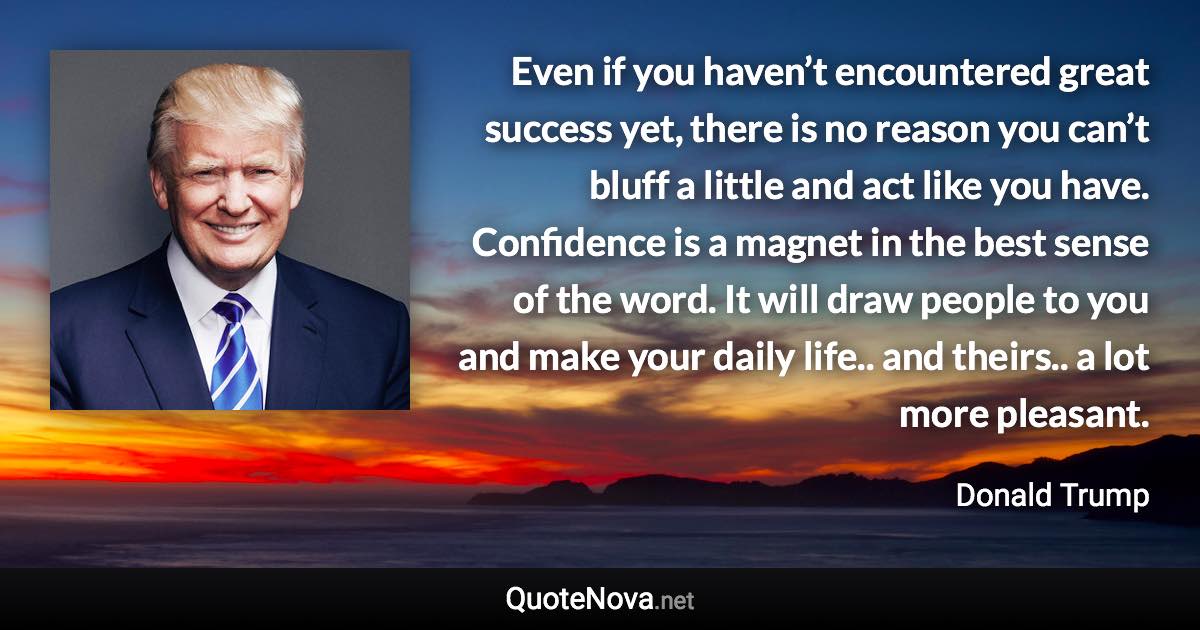 Even if you haven’t encountered great success yet, there is no reason you can’t bluff a little and act like you have. Confidence is a magnet in the best sense of the word. It will draw people to you and make your daily life.. and theirs.. a lot more pleasant. - Donald Trump quote