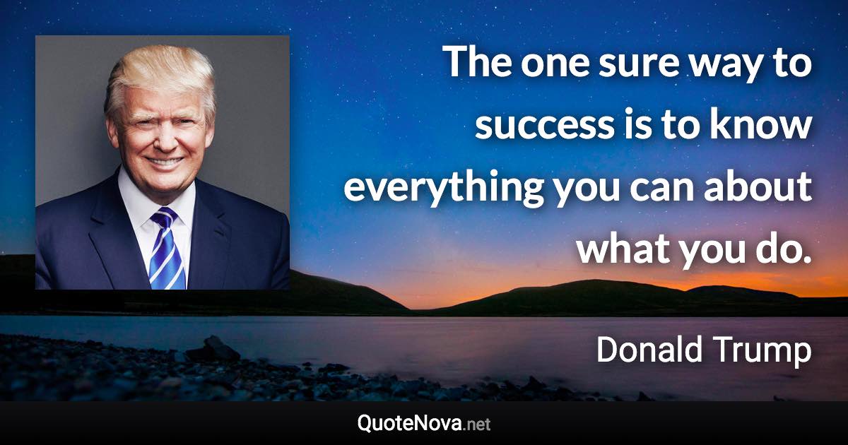 The one sure way to success is to know everything you can about what you do. - Donald Trump quote