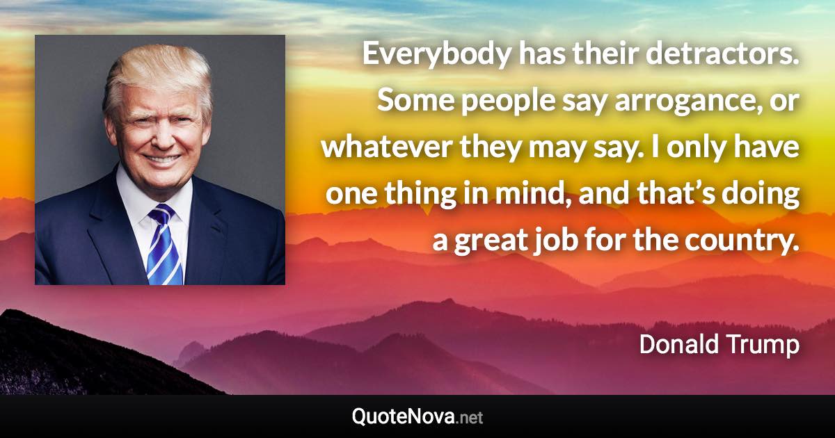 Everybody has their detractors. Some people say arrogance, or whatever they may say. I only have one thing in mind, and that’s doing a great job for the country. - Donald Trump quote