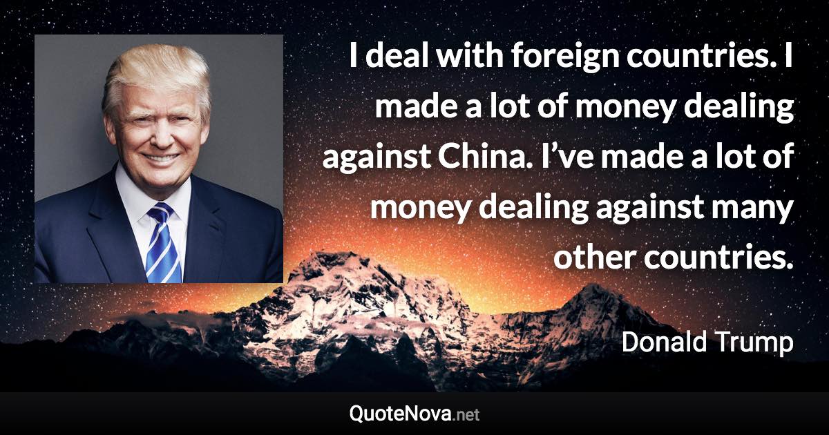 I deal with foreign countries. I made a lot of money dealing against China. I’ve made a lot of money dealing against many other countries. - Donald Trump quote