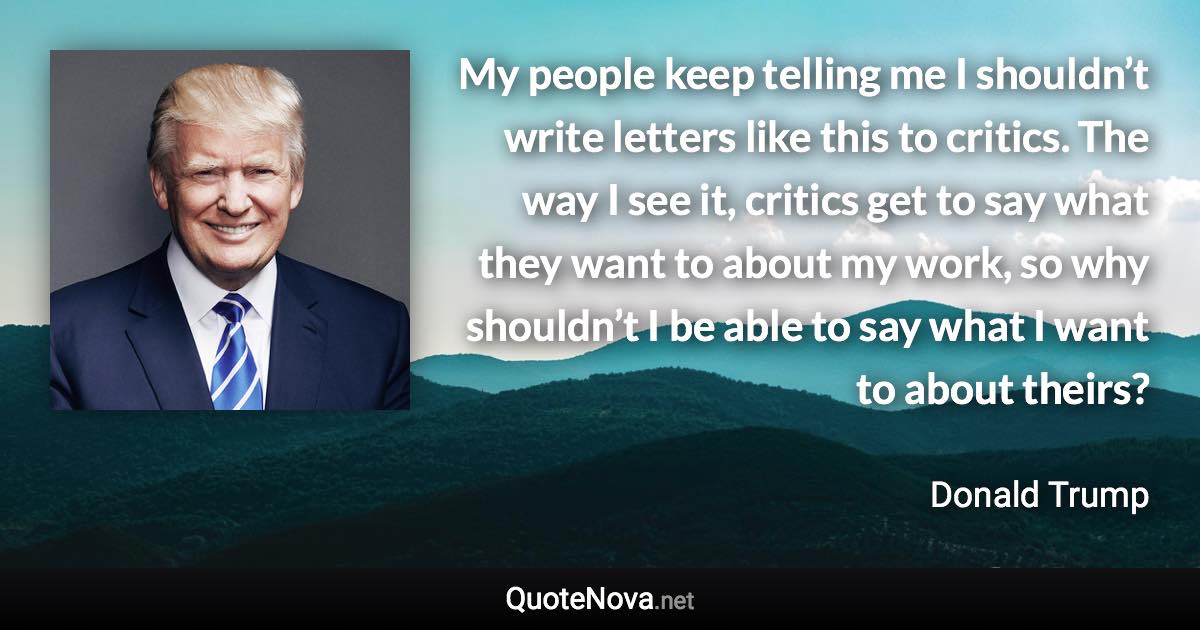 My people keep telling me I shouldn’t write letters like this to critics. The way I see it, critics get to say what they want to about my work, so why shouldn’t I be able to say what I want to about theirs? - Donald Trump quote