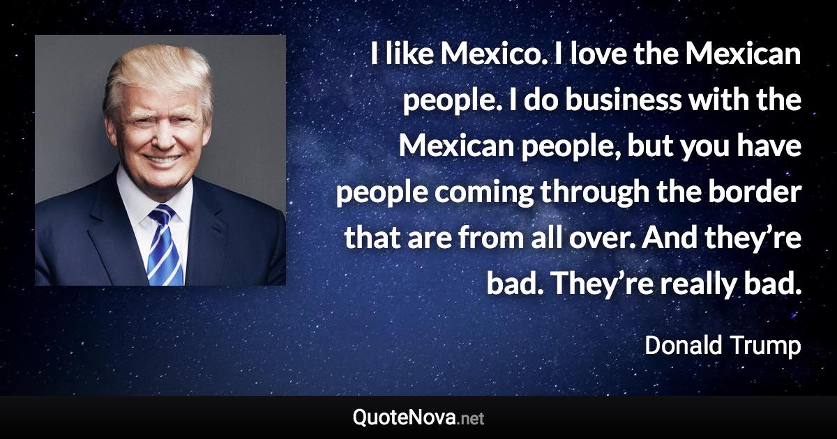 I like Mexico. I love the Mexican people. I do business with the Mexican people, but you have people coming through the border that are from all over. And they’re bad. They’re really bad. - Donald Trump quote