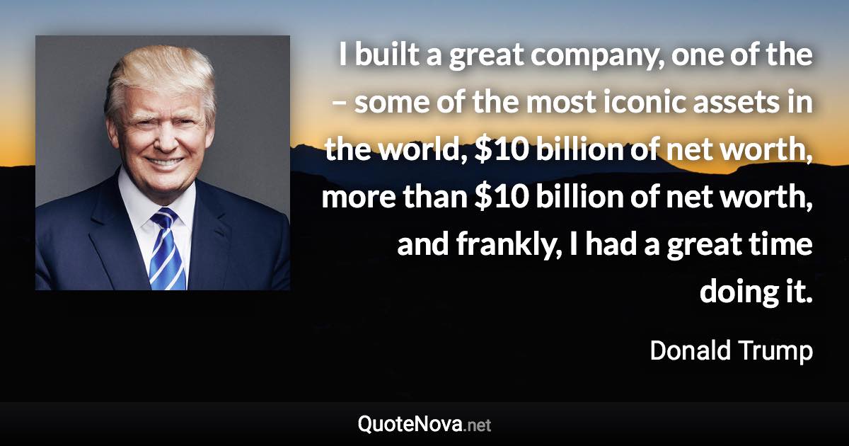 I built a great company, one of the – some of the most iconic assets in the world, $10 billion of net worth, more than $10 billion of net worth, and frankly, I had a great time doing it. - Donald Trump quote