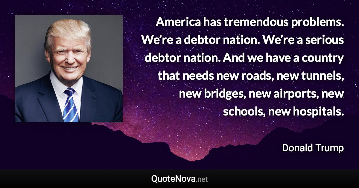 America has tremendous problems. We’re a debtor nation. We’re a serious debtor nation. And we have a country that needs new roads, new tunnels, new bridges, new airports, new schools, new hospitals. - Donald Trump quote