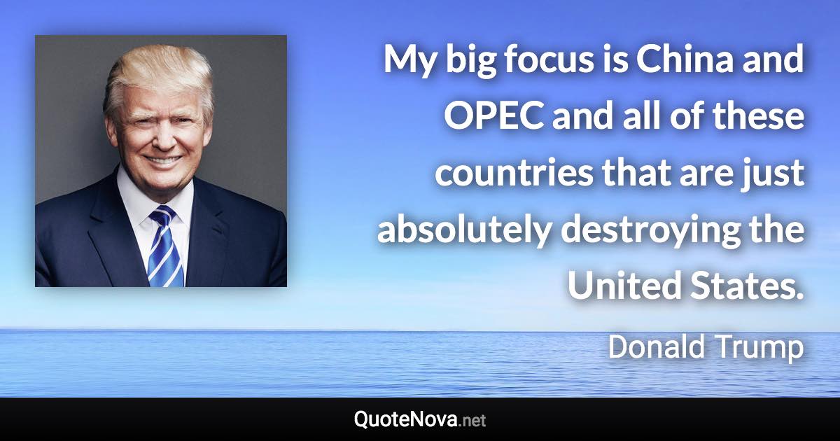 My big focus is China and OPEC and all of these countries that are just absolutely destroying the United States. - Donald Trump quote