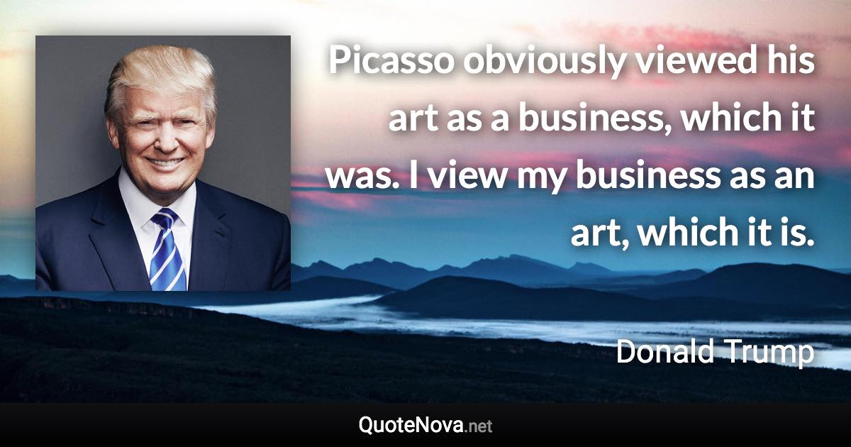 Picasso obviously viewed his art as a business, which it was. I view my business as an art, which it is. - Donald Trump quote