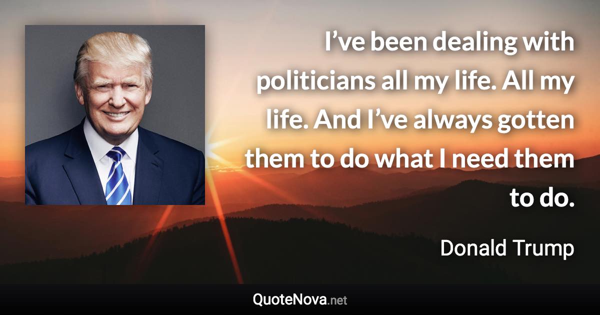 I’ve been dealing with politicians all my life. All my life. And I’ve always gotten them to do what I need them to do. - Donald Trump quote