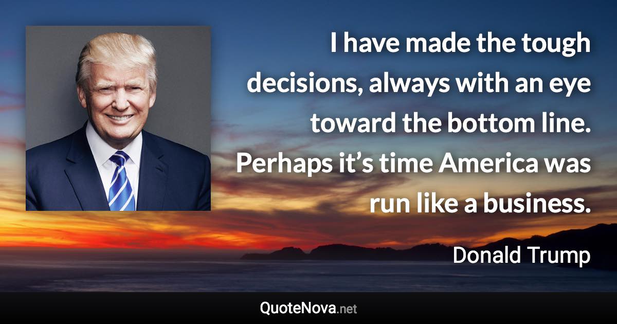 I have made the tough decisions, always with an eye toward the bottom line. Perhaps it’s time America was run like a business. - Donald Trump quote