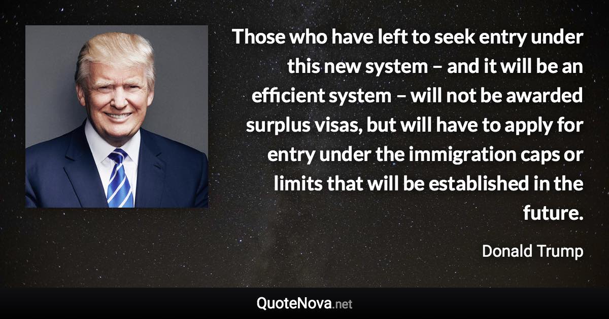 Those who have left to seek entry under this new system – and it will be an efficient system – will not be awarded surplus visas, but will have to apply for entry under the immigration caps or limits that will be established in the future. - Donald Trump quote